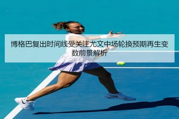 博格巴复出时间线受关注尤文中场轮换预期再生变数前景解析