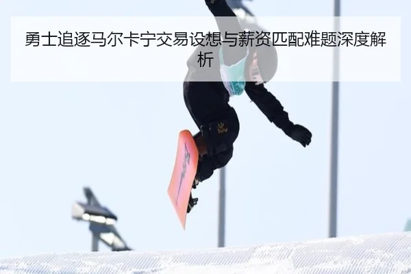 勇士追逐马尔卡宁交易设想与薪资匹配难题深度解析