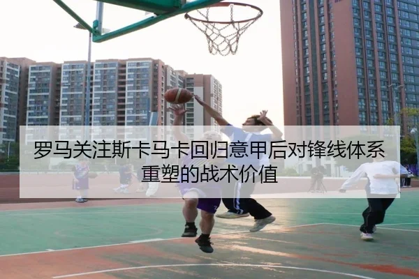 罗马关注斯卡马卡回归意甲后对锋线体系重塑的战术价值