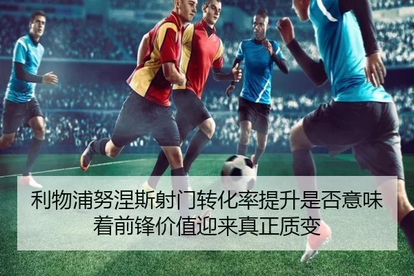 利物浦努涅斯射门转化率提升是否意味着前锋价值迎来真正质变