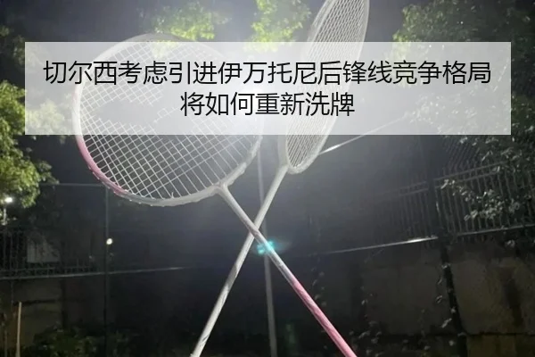 切尔西考虑引进伊万托尼后锋线竞争格局将如何重新洗牌