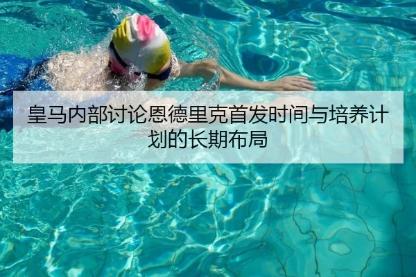 皇马内部讨论恩德里克首发时间与培养计划的长期布局